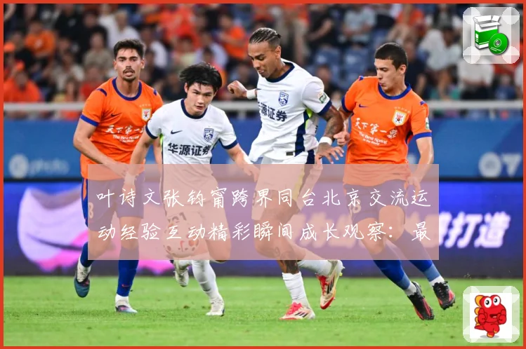 叶诗文张钧甯跨界同台北京交流运动经验互动精彩瞬间成长观察：最新赛事动态与深度分析