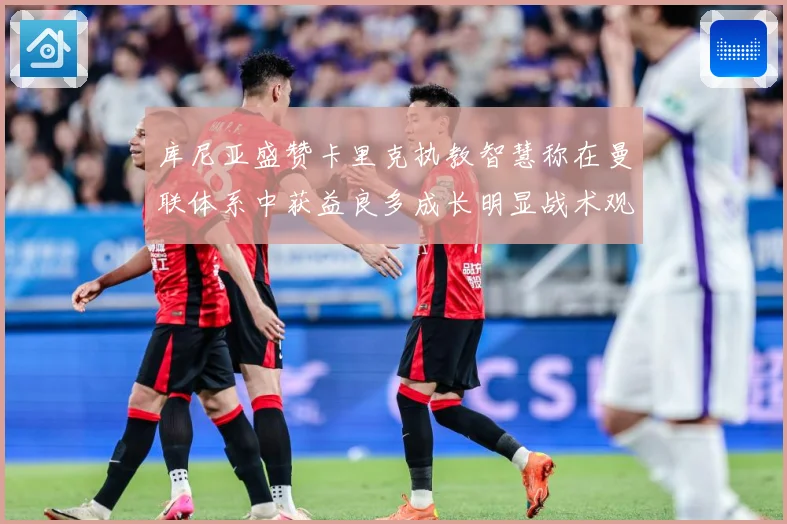 库尼亚盛赞卡里克执教智慧称在曼联体系中获益良多成长明显战术观察：最新赛事动态与深度分析