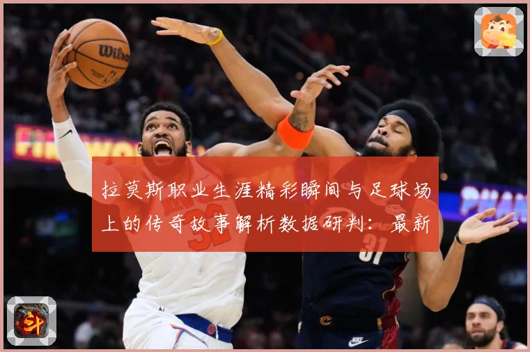 拉莫斯职业生涯精彩瞬间与足球场上的传奇故事解析数据研判：最新赛事动态与深度分析