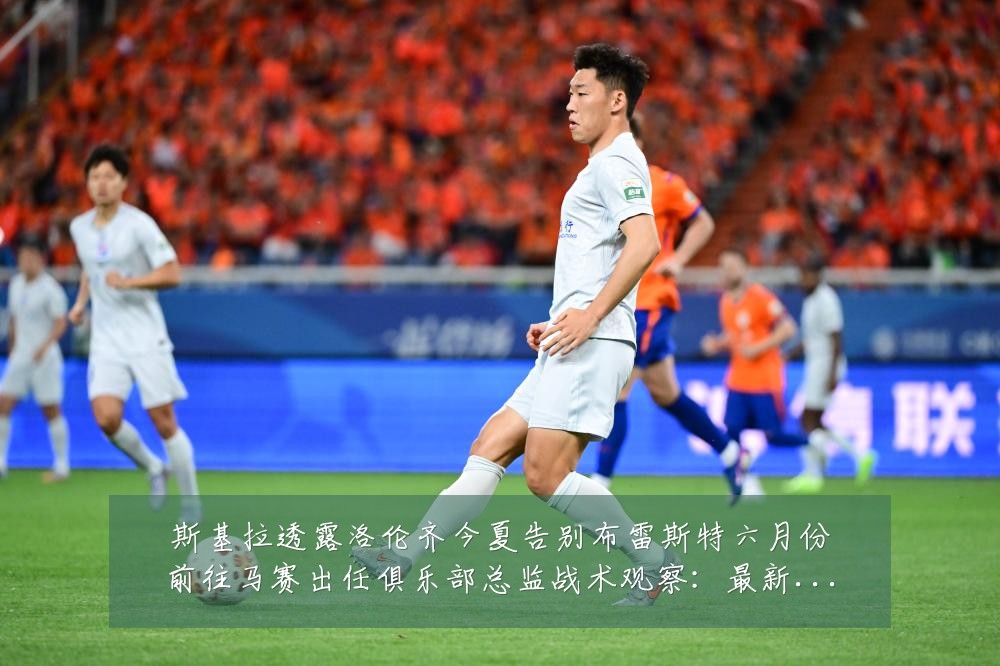 斯基拉透露洛伦齐今夏告别布雷斯特六月份前往马赛出任俱乐部总监战术观察：最新赛事动态与深度分析