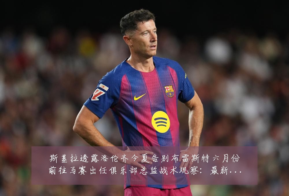 斯基拉透露洛伦齐今夏告别布雷斯特六月份前往马赛出任俱乐部总监战术观察：最新赛事动态与深度分析