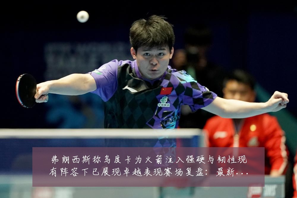 弗朗西斯称乌度卡为火箭注入强硬与韧性现有阵容下已展现卓越表现赛场复盘：最新赛事动态与深度分析