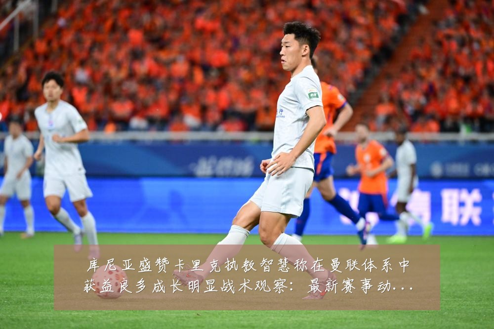 库尼亚盛赞卡里克执教智慧称在曼联体系中获益良多成长明显战术观察：最新赛事动态与深度分析