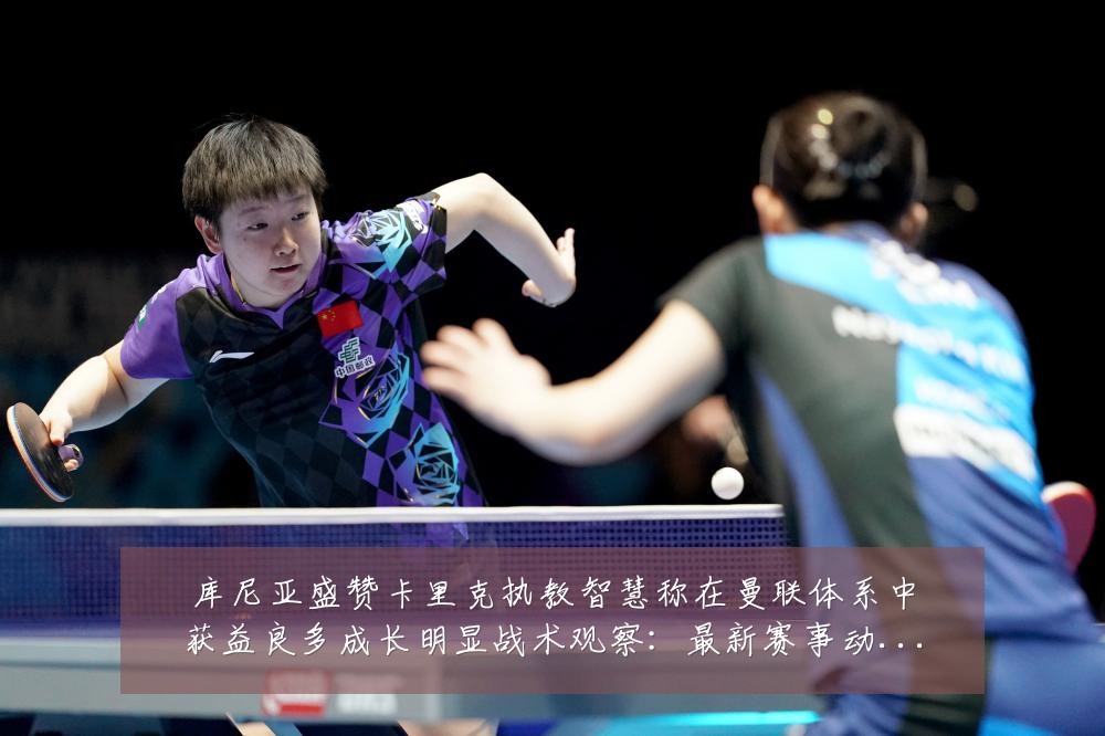 库尼亚盛赞卡里克执教智慧称在曼联体系中获益良多成长明显战术观察：最新赛事动态与深度分析