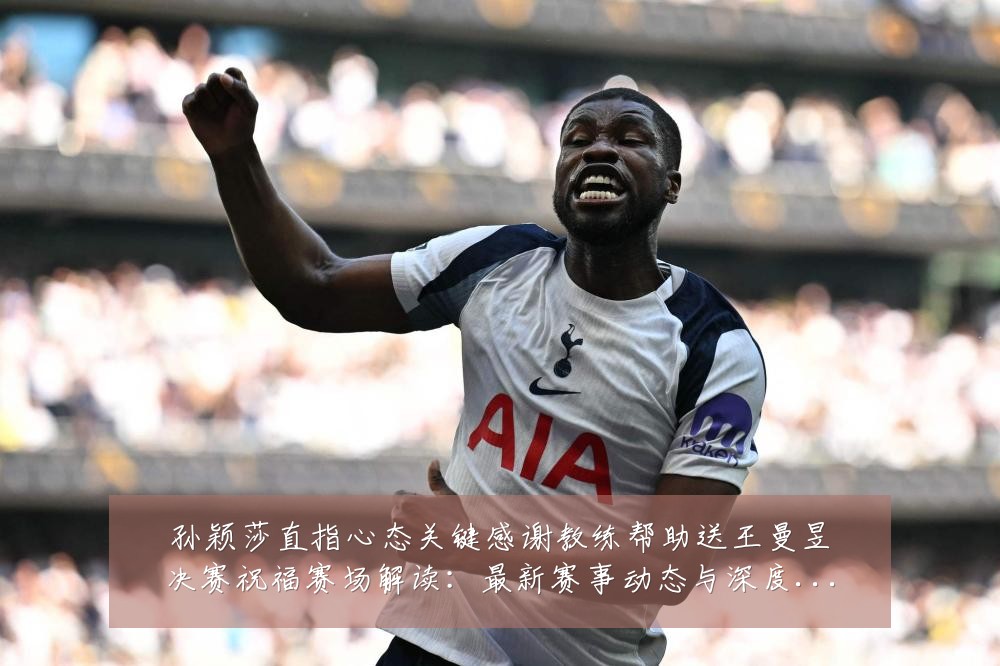 孙颖莎直指心态关键感谢教练帮助送王曼昱决赛祝福赛场解读：最新赛事动态与深度分析